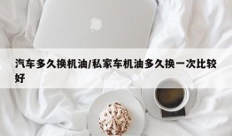 汽车多久换机油/私家车机油多久换一次比较好