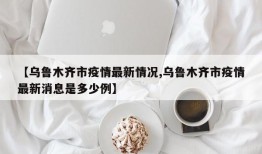 【乌鲁木齐市疫情最新情况,乌鲁木齐市疫情最新消息是多少例】