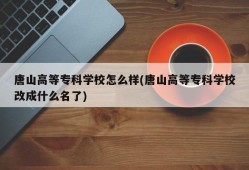 唐山高等专科学校怎么样(唐山高等专科学校改成什么名了)