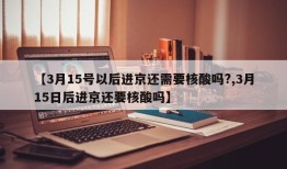 【3月15号以后进京还需要核酸吗?,3月15日后进京还要核酸吗】