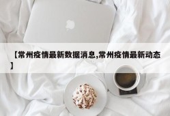 【常州疫情最新数据消息,常州疫情最新动态】