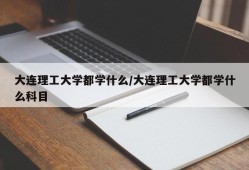 大连理工大学都学什么/大连理工大学都学什么科目