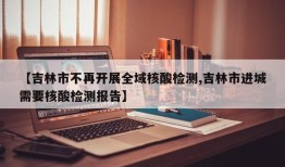【吉林市不再开展全域核酸检测,吉林市进城需要核酸检测报告】
