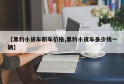 【黑豹小货车新车价格,黑豹小货车多少钱一辆】