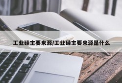 工业硅主要来源/工业硅主要来源是什么