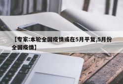 【专家:本轮全国疫情或在5月平复,5月份全国疫情】