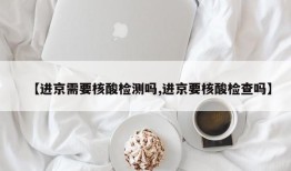 【进京需要核酸检测吗,进京要核酸检查吗】