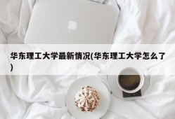 华东理工大学最新情况(华东理工大学怎么了)