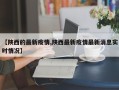【陕西的最新疫情,陕西最新疫情最新消息实时情况】
