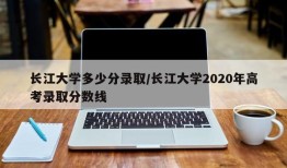 长江大学多少分录取/长江大学2020年高考录取分数线