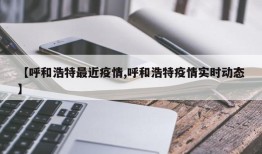 【呼和浩特最近疫情,呼和浩特疫情实时动态】