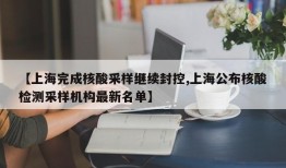 【上海完成核酸采样继续封控,上海公布核酸检测采样机构最新名单】