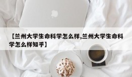 【兰州大学生命科学怎么样,兰州大学生命科学怎么样知乎】