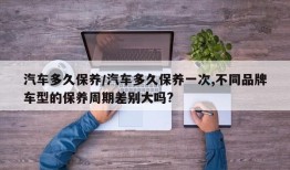 汽车多久保养/汽车多久保养一次,不同品牌车型的保养周期差别大吗?