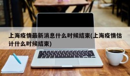 上海疫情最新消息什么时候结束(上海疫情估计什么时候结束)