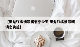 【黑龙江疫情最新消息今天,黑龙江疫情最新消息轨迹】
