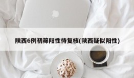 陕西6例初筛阳性待复核(陕西疑似阳性)