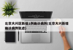 北京大兴区新增1例确诊病例(北京大兴新增确诊病例轨迹)