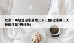 北京：明起进返京落地三天三检(进京要三天核酸还是7天核酸)