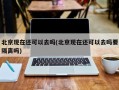北京现在还可以去吗(北京现在还可以去吗要隔离吗)