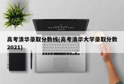 高考清华录取分数线(高考清华大学录取分数2021)