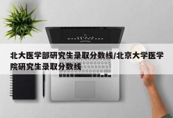 北大医学部研究生录取分数线/北京大学医学院研究生录取分数线