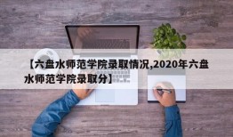 【六盘水师范学院录取情况,2020年六盘水师范学院录取分】