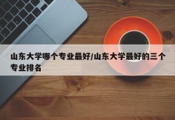 山东大学哪个专业最好/山东大学最好的三个专业排名