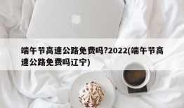 端午节高速公路免费吗?2022(端午节高速公路免费吗辽宁)