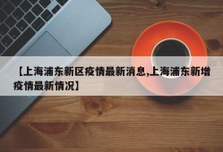 【上海浦东新区疫情最新消息,上海浦东新增疫情最新情况】