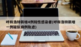 呼和浩特新增4例阳性感染者(呼和浩特新增一例疑似病例轨迹)