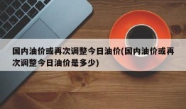 国内油价或再次调整今日油价(国内油价或再次调整今日油价是多少)