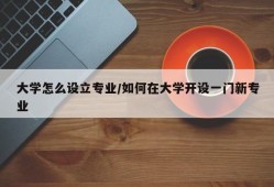 大学怎么设立专业/如何在大学开设一门新专业