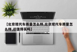 【北京现代车质量怎么样,北京现代车质量怎么样,还值得买吗】