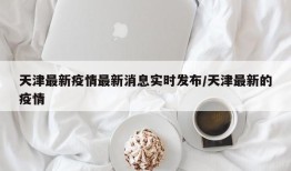 天津最新疫情最新消息实时发布/天津最新的疫情