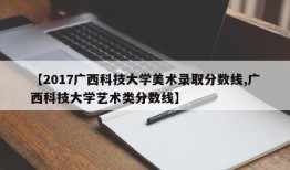 【2017广西科技大学美术录取分数线,广西科技大学艺术类分数线】